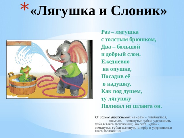 «Лягушка и Слоник» Раз – лягушка с толстым брюшком, Два – большой и добрый слон. Ежедневно  на опушке, Посадив её  в кадушку, Как под душем, ту лягушку Поливал из шланга он.  Описание упражнения : на «раз» - улыбнуться, показать сомкнутые зубки, удерживать губы в таком положении; на счёт «два» - сомкнутые губки вытянуть вперёд и удерживать в таком положении 