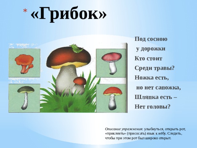 «Грибок» Под сосною  у дорожки Кто стоит Среди травы? Ножка есть,  но нет сапожка, Шляпка есть – Нет головы? Описание упражнения : улыбнуться, открыть рот, «приклеить» (присосать) язык к нёбу. Следить, чтобы при этом рот был широко открыт. 