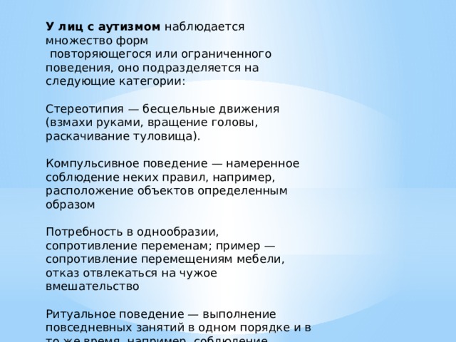 У лиц с аутизмом наблюдается множество форм  повторяющегося или ограниченного поведения, оно подразделяется на следующие категории: Стереотипия — бесцельные движения (взмахи руками, вращение головы, раскачивание туловища). Компульсивное поведение — намеренное соблюдение неких правил, например, расположение объектов определенным образом Потребность в однообразии, сопротивление переменам; пример — сопротивление перемещениям мебели, отказ отвлекаться на чужое вмешательство Ритуальное поведение — выполнение повседневных занятий в одном порядке и в то же время, например, соблюдение неизменной диеты или ритуала облачения в одежду. 