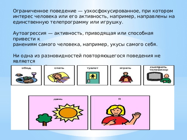Ограниченное поведение — узкосфокусированное, при котором интерес человека или его активность, например, направлены на единственную телепрограмму или игрушку. Аутоагрессия — активность, приводящая или способная привести к ранениям самого человека, например, укусы самого себя. Ни одна из разновидностей повторяющегося поведения не является  специфичной для аутизма, однако только при аутизме повторяющееся поведение наблюдается часто и носит выраженный характер 