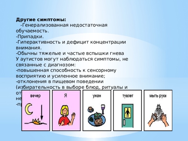 Другие симптомы:  -Генерализованная недостаточная обучаемость. -Припадки. -Гиперактивность и дефицит концентрации внимания. -Обычны тяжелые и частые вспышки гнева У аутистов могут наблюдаться симптомы, не связанные с диагнозом: -повышенная способность к сенсорному восприятию и усиленное внимание; -отклонения в пищевом поведении (избирательность в выборе блюд, ритуалы и отказ от еды; при этом не отмечается недоедания); -проблемы со сном. 