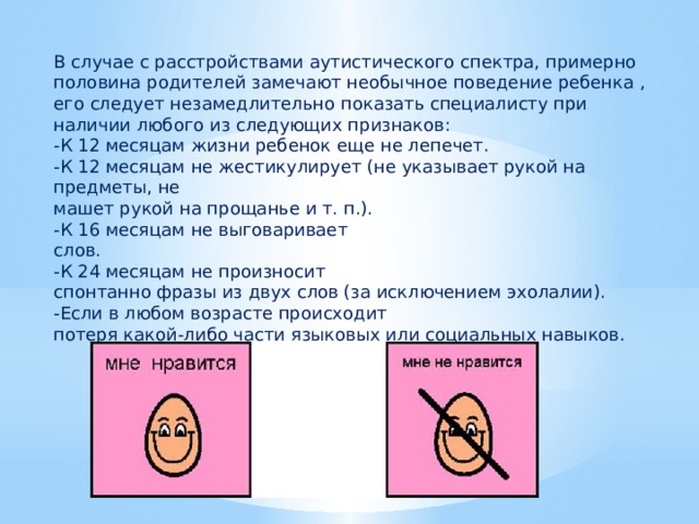 В случае с расстройствами аутистического спектра, примерно половина родителей замечают необычное поведение ребенка , его следует незамедлительно показать специалисту при наличии любого из следующих признаков: -К 12 месяцам жизни ребенок еще не лепечет. -К 12 месяцам не жестикулирует (не указывает рукой на предметы, не машет рукой на прощанье и т. п.). -К 16 месяцам не выговаривает слов. -К 24 месяцам не произносит спонтанно фразы из двух слов (за исключением эхолалии). -Если в любом возрасте происходит потеря какой-либо части языковых или социальных навыков. 