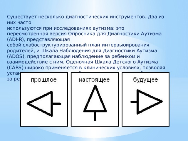 Существует несколько диагностических инструментов. Два из них часто используются при исследованиях аутизма: это пересмотренная версия Опросника для Диагностики Аутизма (ADI-R), представляющая собой слабоструктурированный план интервьюирования родителей, и Шкала Наблюдения для Диагностики Аутизма (ADOS), предполагающая наблюдение за ребенком и взаимодействие с ним. Оценочная Шкала Детского Аутизма (CARS) широко применяется в клинических условиях, позволяя установить тяжесть расстройства по результатам наблюдения за ребенком. 