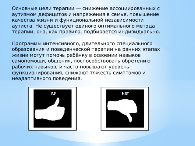 Основные цели терапии — снижение ассоциированных с аутизмом дефицитов и напряжения в семье, повышение качества жизни и функциональной независимости аутиста. Не существует единого оптимального метода терапии; она, как правило, подбирается индивидуально. Программы интенсивного, длительного специального образования и поведенческой терапии на ранних этапах жизни могут помочь ребёнку в освоении навыков самопомощи, общения, поспособствовать обретению рабочих навыков, и часто повышают уровень функционирования, снижают тяжесть симптомов и неадаптивного поведения. 