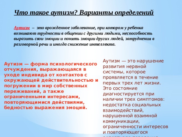 Что такое аутизм? Варианты определений   Аутизм – это врожденное заболевание, при котором у ребенка возникают трудности в общении с другими людьми, неспособность выразить свои эмоции и понять эмоции других людей, затруднения в разговорной речи и иногда снижение интеллекта. Аутизм — это нарушение развития нервной системы, которое проявляется в течение первых трех лет жизни. Это состояние диагностируется при наличии трех симптомов: недостатка социальных взаимодействий, нарушенной взаимной коммуникации, ограниченности интересов и повторяющегося репертуара поведения. Аутизм — форма психологического отчуждения, выражающаяся в уходе индивида от контактов с окружающей действительностью и погружении в мир собственных переживаний, а также ограниченными интересами, повторяющимися действиями, бедностью выражения эмоций. 