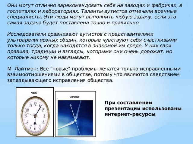 Они могут отлично зарекомендовать себя на заводах и фабриках, в госпиталях и лабораториях. Таланты аутистов отмечали военные специалисты. Эти люди могут выполнить любую задачу, если эта самая задача будет поставлена точно и правильно.  Исследователи сравнивают аутистов с представителями ультрарелигиозных общин, которые чувствуют себя счастливыми только тогда, когда находятся в знакомой им среде. У них свои правила, традиции и взгляды, которыми они очень дорожат, но которые никому не навязывают.  М. Лайтман: Все 