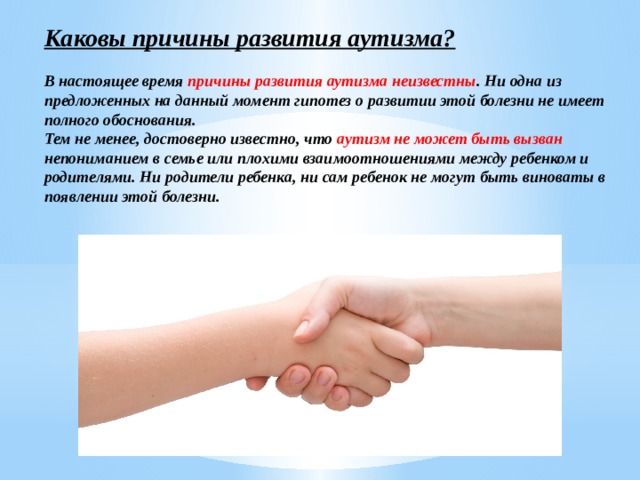 Каковы причины развития аутизма?  В настоящее время причины развития аутизма неизвестны . Ни одна из предложенных на данный момент гипотез о развитии этой болезни не имеет полного обоснования. Тем не менее, достоверно известно, что аутизм не может быть вызван непониманием в семье или плохими взаимоотношениями между ребенком и родителями. Ни родители ребенка, ни сам ребенок не могут быть виноваты в появлении этой болезни. 