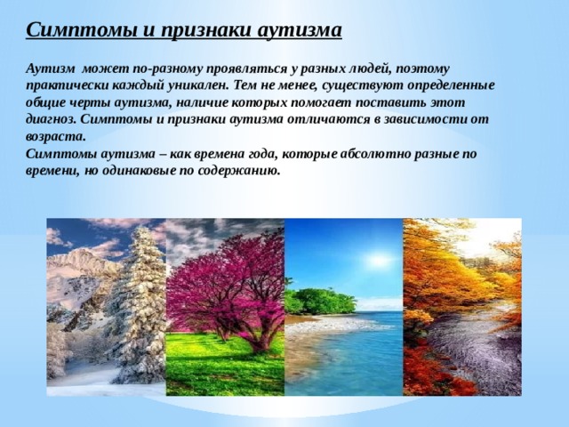 Симптомы и признаки аутизма  Аутизм может по-разному проявляться у разных людей, поэтому практически каждый уникален. Тем не менее, существуют определенные общие черты аутизма, наличие которых помогает поставить этот диагноз. Симптомы и признаки аутизма отличаются в зависимости от возраста. Симптомы аутизма – как времена года, которые абсолютно разные по времени, но одинаковые по содержанию. 