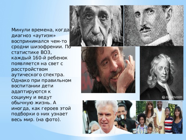 Минули времена, когда диагноз «аутизм» воспринимался чем-то сродни шизофрении. По статистике ВОЗ, каждый 160-й ребенок появляется на свет с расстройством аутического спектра. Однако при правильном воспитании дети адаптируются к социуму и ведут обычную жизнь. А иногда, как героев этой подборки о них узнает весь мир. (на фото). 