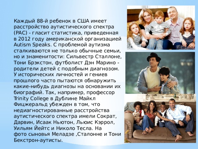 Каждый 88-й ребенок в США имеет расстройство аутистического спектра (РАС) - гласит статистика, приведенная в 2012 году американской организацией Autism Speaks. С проблемой аутизма сталкиваются не только обычные семьи, но и знаменитости: Сильвестр Сталлоне, Тони Брэкстон, футболист Дэн Марино - родители детей с подобным диагнозом. У исторических личностей и гениев прошлого часто пытаются обнаружить какие-нибудь диагнозы на основании их биографий. Так, например, профессор Trinity College в Дублине Майкл Фицжеральд убежден в том, что недиагностированные расстройства аутистического спектра имели Сократ, Дарвин, Исаак Ньютон, Льюис Кэррол, Уильям Йейтс и Николо Тесла. На фото сыновья Меладзе ,Сталонне и Тони Бекстрон-аутисты. 