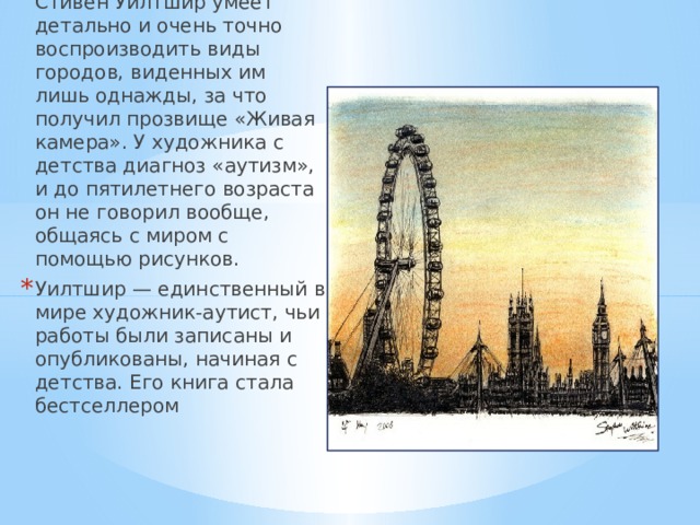 Британский художник Стивен Уилтшир умеет детально и очень точно воспроизводить виды городов, виденных им лишь однажды, за что получил прозвище «Живая камера». У художника с детства диагноз «аутизм», и до пятилетнего возраста он не говорил вообще, общаясь с миром с помощью рисунков. Уилтшир — единственный в мире художник-аутист, чьи работы были записаны и опубликованы, начиная с детства. Его книга стала бестселлером  