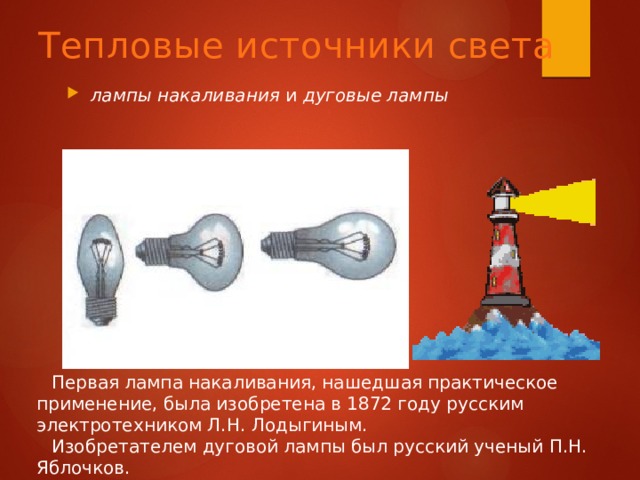 Тепловые источники света лампы накаливания и дуговые лампы Первая лампа накаливания, нашедшая практическое применение, была изобретена в 1872 году русским электротехником Л.Н. Лодыгиным. Изобретателем дуговой лампы был русский ученый П.Н. Яблочков. 
