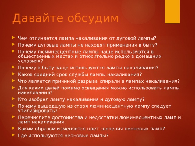Давайте обсудим Чем отличается лампа накаливания от дуговой лампы? Почему дуговые лампы не находят применения в быту? Почему люминесцентные лампы чаще используются в общественных местах и относительно редко в домашних условиях? Почему в быту чаще  используются лампы накаливания? Каков средний срок службы лампы накаливания? Что является причиной разрыва спирали в лампах накаливания? Для каких целей помимо освещения можно использовать лампы накаливания? Кто изобрел лампу накаливания и дуговую лампу? Почему вышедшую из строя люминесцентную лампу следует утилизировать? Перечислите достоинства и недостатки люминесцентных ламп и ламп накаливания. Каким образом изменяет­ся цвет свечения неоновых ламп? Где используются неоновые лампы? 