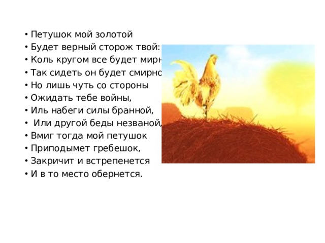 Петушок мой золотой Будет верный сторож твой: Коль кругом все будет мирно, Так сидеть он будет смирно; Но лишь чуть со стороны Ожидать тебе войны, Иль набеги силы бранной,  Или другой беды незваной,- Вмиг тогда мой петушок Приподымет гребешок, Закричит и встрепенется И в то место обернется.  