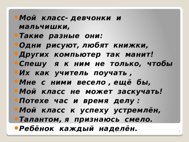 Мой класс- девчонки и мальчишки, Такие разные они: Одни рисуют, любят книжки, Других компьютер так манит! Спешу я к ним не только, чтобы Их как учитель поучать , Мне с ними весело , ещё бы, Мой класс не может заскучать! Потехе час и время делу : Мой класс к успеху устремлён, Талантом, я признаюсь смело. Ребёнок каждый наделён.  5/17/21  