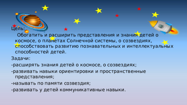Цель:      Обогатить и расширить представления и знания детей о космосе, о планетах Солнечной системы, о созвездиях, способствовать развитию познавательных и интеллектуальных способностей детей. Задачи: -расширять знания детей о космосе, о созвездиях; -развивать навыки ориентировки и пространственные представления; -называть по памяти созвездия; -развивать у детей коммуникативные навыки. 