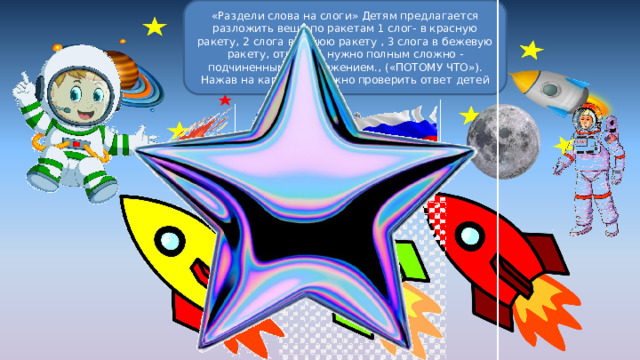 «Раздели слова на слоги» Детям предлагается разложить вещи по ракетам 1 слог- в красную ракету, 2 слога в синюю ракету , 3 слога в бежевую ракету, отвечать нужно полным сложно - подчиненным предложением., («ПОТОМУ ЧТО»). Нажав на картинку, можно проверить ответ детей 