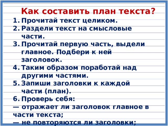 Как составить план текста? Прочитай текст целиком. Раздели текст на смысловые части. Прочитай первую часть, выдели главное. Подбери к ней заголовок. Таким образом поработай над другими частями. Запиши заголовки к каждой части (план). Проверь себя: — отражает ли заголовок главное в части текста; — не повторяются ли заголовки; — не пропущено ли что-либо важное. 