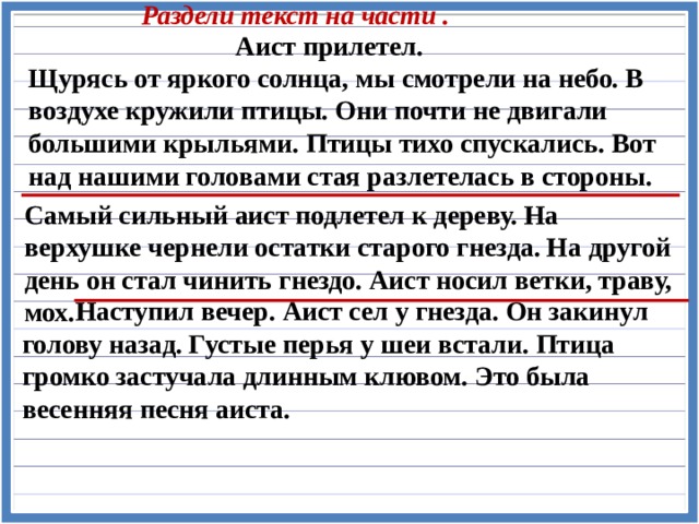 Раздели текст на части . Аист прилетел. Щурясь от яркого солнца, мы смотрели на небо. В воздухе кружили птицы. Они почти не двигали большими крыльями. Птицы тихо спускались. Вот над нашими головами стая разлетелась в стороны. Самый сильный аист подлетел к дереву. На верхушке чернели остатки старого гнезда. На другой день он стал чинить гнездо. Аист носил ветки, траву, мох.  Наступил вечер. Аист сел у гнезда. Он закинул голову назад. Густые перья у шеи встали. Птица громко застучала длинным клювом. Это была весенняя песня аиста. 