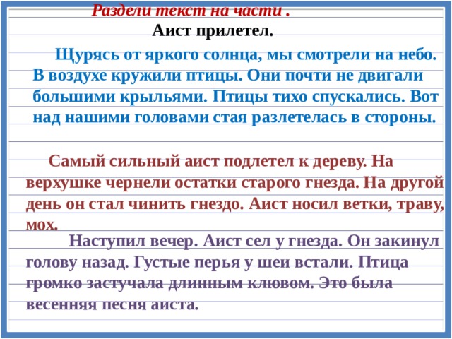 Раздели текст на части . Аист прилетел.  Щурясь от яркого солнца, мы смотрели на небо. В воздухе кружили птицы. Они почти не двигали большими крыльями. Птицы тихо спускались. Вот над нашими головами стая разлетелась в стороны.  Самый сильный аист подлетел к дереву. На верхушке чернели остатки старого гнезда. На другой день он стал чинить гнездо. Аист носил ветки, траву, мох.  Наступил вечер. Аист сел у гнезда. Он закинул голову назад. Густые перья у шеи встали. Птица громко застучала длинным клювом. Это была весенняя песня аиста. 