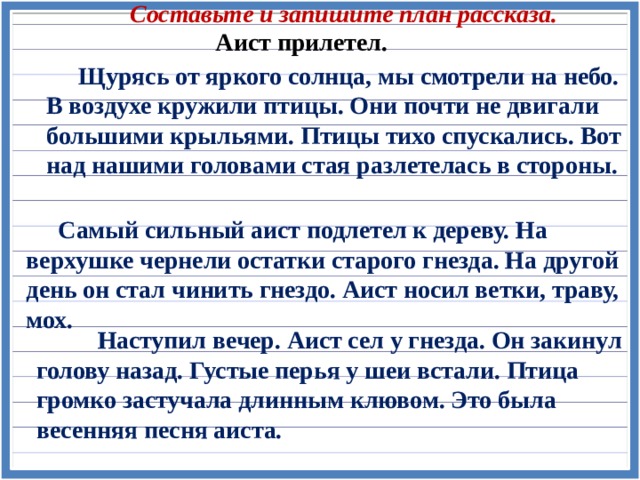 Составьте и запишите план рассказа. Аист прилетел.  Щурясь от яркого солнца, мы смотрели на небо. В воздухе кружили птицы. Они почти не двигали большими крыльями. Птицы тихо спускались. Вот над нашими головами стая разлетелась в стороны.  Самый сильный аист подлетел к дереву. На верхушке чернели остатки старого гнезда. На другой день он стал чинить гнездо. Аист носил ветки, траву, мох.  Наступил вечер. Аист сел у гнезда. Он закинул голову назад. Густые перья у шеи встали. Птица громко застучала длинным клювом. Это была весенняя песня аиста. 