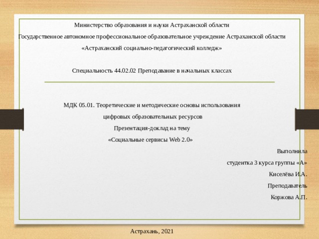 Министерство образования и науки Астраханской области Государственное автономное профессиональное образовательное учреждение Астраханской области «Астраханский социально-педагогический колледж»   Специальность 44.02.02 Преподавание в начальных классах МДК 05.01. Теоретические и методические основы использования  цифровых образовательных ресурсов Презентация-доклад на тему «Социальные сервисы Web 2.0»   Выполнила студентка 3 курса группы «А» Киселёва И.А. Преподаватель Коржова А.П.     Астрахань, 2021 