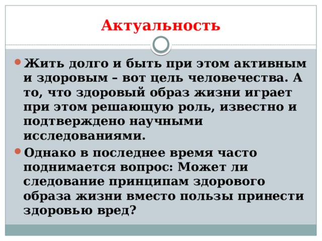 Актуальность Жить долго и быть при этом активным и здоровым – вот цель человечества. А то, что здоровый образ жизни играет при этом решающую роль, известно и подтверждено научными исследованиями. Однако в последнее время часто поднимается вопрос: Может ли следование принципам здорового образа жизни вместо пользы принести здоровью вред? 