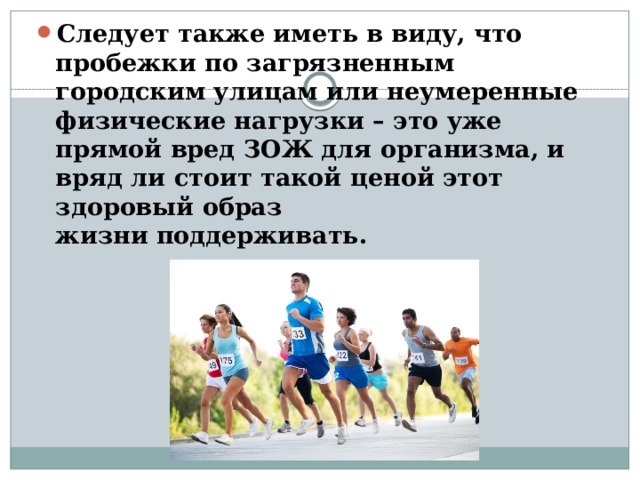 Следует также иметь в виду, что пробежки по загрязненным городским улицам или неумеренные физические нагрузки – это уже прямой вред ЗОЖ для организма, и вряд ли стоит такой ценой этот здоровый образ жизни   поддерживать. 