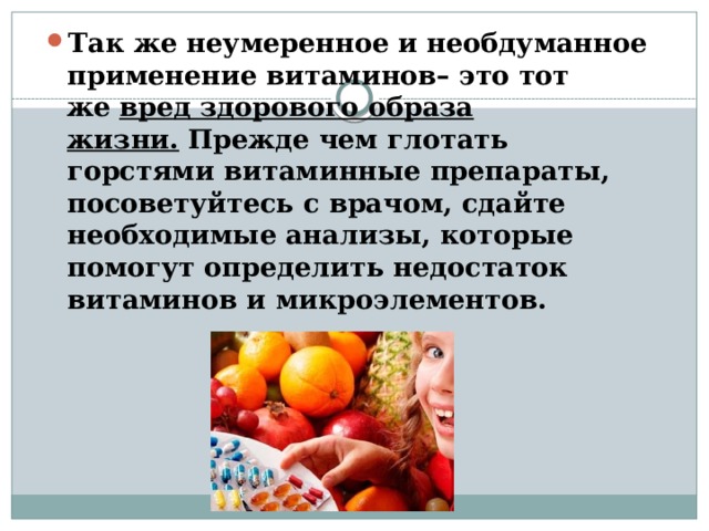 Так же неумеренное и необдуманное применение витаминов– это тот же   вред здорового образа жизни.   Прежде чем глотать горстями витаминные препараты, посоветуйтесь с врачом, сдайте необходимые анализы, которые помогут определить недостаток витаминов и микроэлементов. 