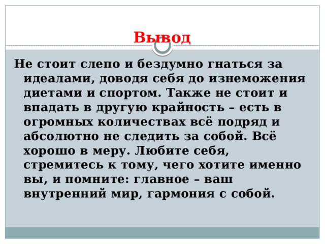 Вывод Не стоит слепо и бездумно гнаться за идеалами, доводя себя до изнеможения диетами и спортом. Также не стоит и впадать в другую крайность – есть в огромных количествах всё подряд и абсолютно не следить за собой. Всё хорошо в меру. Любите себя, стремитесь к тому, чего хотите именно вы, и помните: главное – ваш внутренний мир, гармония с собой. 