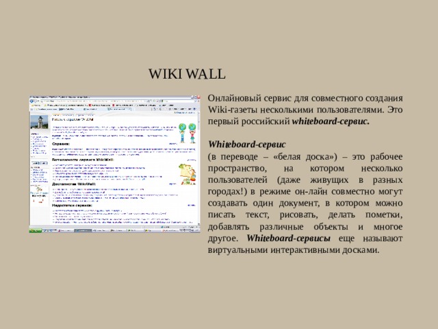 Wiki Wall Онлайновый сервис для совместного создания Wiki-газеты несколькими пользователями. Это первый российский whiteboard-сервис.  Whiteboard-сервис   (в переводе – «белая доска») – это рабочее пространство, на котором несколько пользователей (даже живущих в разных городах!) в режиме он-лайн совместно могут создавать один документ, в котором можно писать текст, рисовать, делать пометки, добавлять различные объекты и многое другое. Whiteboard-сервисы еще называют виртуальными интерактивными досками. 