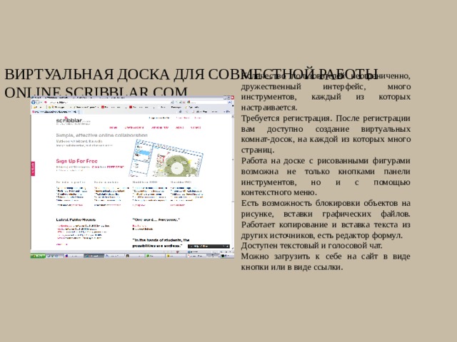 Виртуальная доска для совместной работы online Scribblar.com Количество пользователей неограниченно, дружественный интерфейс, много инструментов, каждый из которых настраивается. Требуется регистрация. После регистрации вам доступно создание виртуальных комнат-досок, на каждой из которых много страниц. Работа на доске с рисованными фигурами возможна не только кнопками панели инструментов, но и с помощью контекстного меню. Есть возможность блокировки объектов на рисунке, вставки графических файлов. Работает копирование и вставка текста из других источников, есть редактор формул. Доступен текстовый и голосовой чат. Можно загрузить к себе на сайт в виде кнопки или в виде ссылки. 