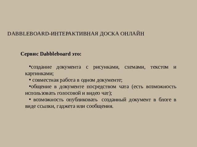 Dabbleboard-интерактивная доска онлайн   Сервис Dabbleboard это: создание документа с рисунками, схемами, текстом и картинками;  совместная работа в одном документе; общение в документе посредством чата (есть возможность использовать голосовой и видео чат);  возможность опубликовать  созданный документ в блоге в виде ссылки, гаджета или сообщения. 