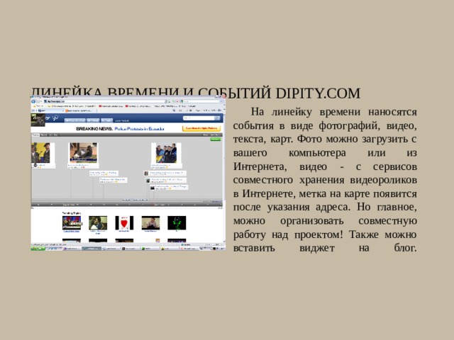 Линейка времени и событий Dipity.com На линейку времени наносятся события в виде фотографий, видео, текста, карт. Фото можно загрузить с вашего компьютера или из Интернета, видео - с сервисов совместного хранения видеороликов в Интернете, метка на карте появится после указания адреса. Но главное, можно организовать совместную работу над проектом! Также можно вставить виджет на блог.   