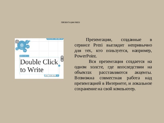 Презентации Prezi   Презентации, созданные в сервисе Prezi выглядит непривычно для тех, кто пользуется, например, PowerPoint.  Вся презентация создается на одном холсте, где впоследствии на объектах расставляются акценты. Возможна совместная работа над презентацией в Интернете, и локальное сохранение на свой компьютер. 