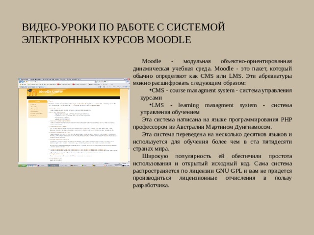 Видео-уроки по работе с системой  электронных курсов Moodle Moodle - модульная объектно-ориентированная динамическая учебная среда. Moodle - это пакет, который обычно определяют как CMS или LMS. Эти абревиатуры можно расшифровать следующим образом: CMS - course managment system - система управления курсами LMS - learning managment system - система управления обучением Эта система написана на языке программирования PHP профессором из Австралии Мартином Дунгиамосом. Эта система переведена на несколько десятков языков и используется для обучения более чем в ста пятидесяти странах мира. Широкую популярность ей обеспечили простота использования и открытый исходный код. Сама система распространяется по лицензии GNU GPL и вам не придется производиться лицензионные отчисления в пользу разработчика. 
