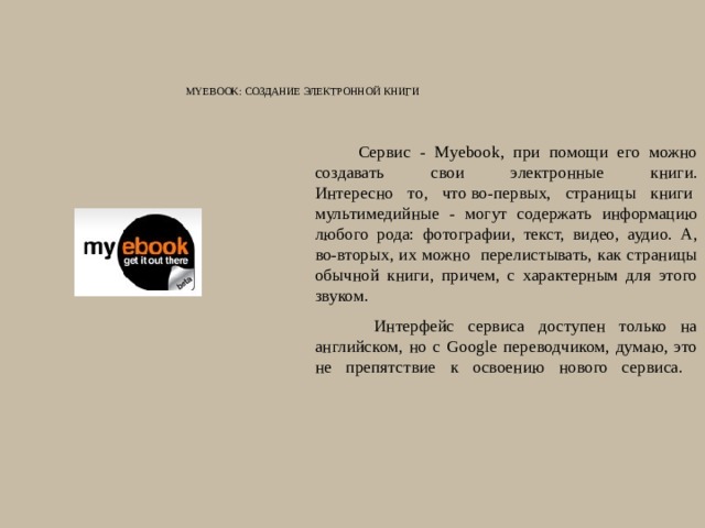Myebook: Создание электронной книги    Сервис - Myebook, при помощи его можно создавать свои электронные книги.  Интересно то, что во-первых, страницы книги  мультимедийные - могут содержать информацию любого рода: фотографии, текст, видео, аудио. А, во-вторых, их можно  перелистывать, как страницы обычной книги, причем, с характерным для этого звуком.   Интерфейс сервиса доступен только на английском, но с Google переводчиком, думаю, это не препятствие к освоению нового сервиса.   