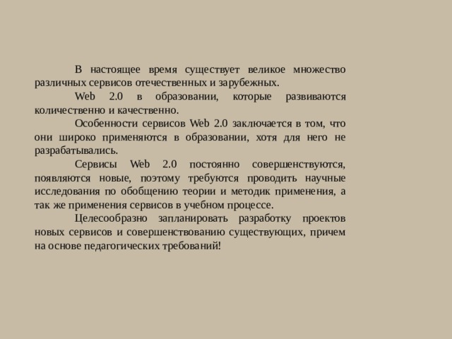 В настоящее время существует великое множество различных сервисов отечественных и зарубежных. Web 2.0 в образовании, которые развиваются количественно и качественно. Особенности сервисов Web 2.0 заключается в том, что они широко применяются в образовании, хотя для него не разрабатывались. Сервисы Web 2.0 постоянно совершенствуются, появляются новые, поэтому требуются проводить научные исследования по обобщению теории и методик применения, а так же применения сервисов в учебном процессе. Целесообразно запланировать разработку проектов новых сервисов и совершенствованию существующих, причем на основе педагогических требований! 