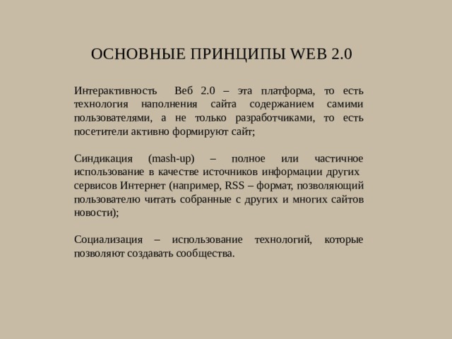 Основные принципы Web 2.0    Интерактивность Веб 2.0 – эта платформа, то есть технология наполнения сайта содержанием самими пользователями, а не только разработчиками, то есть посетители активно формируют сайт; Синдикация (mash-up) – полное или частичное использование в качестве источников информации других сервисов Интернет (например, RSS – формат, позволяющий пользователю читать собранные с других и многих сайтов новости); Социализация – использование технологий, которые позволяют создавать сообщества. 