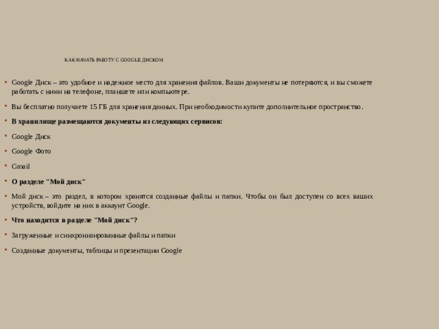 Как начать работу с Google Диском   Google Диск – это удобное и надежное место для хранения файлов. Ваши документы не потеряются, и вы сможете работать с ними на телефоне, планшете или компьютере. Вы бесплатно получаете 15 ГБ для хранения данных. При необходимости купите дополнительное пространство. В хранилище размещаются документы из следующих сервисов: Google Диск Google Фото Gmail О разделе 