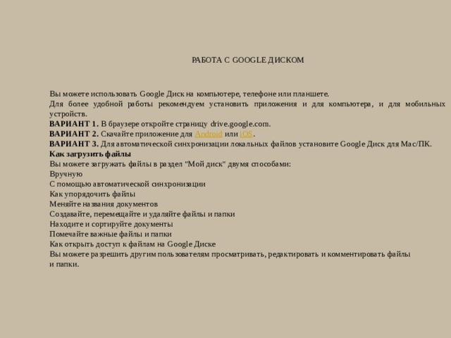 Работа с Google Диском   Вы можете использовать Google Диск на компьютере, телефоне или планшете. Для более удобной работы рекомендуем установить приложения и для компьютера, и для мобильных устройств. ВАРИАНТ 1.  В браузере откройте страницу drive.google.com. ВАРИАНТ 2.  Скачайте приложение для  Android  или  iOS . ВАРИАНТ 3.  Для автоматической синхронизации локальных файлов установите Google Диск для Mac/ПК. Как загрузить файлы Вы можете загружать файлы в раздел 