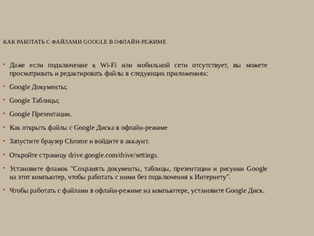 Как работать с файлами Google в офлайн-режиме   Даже если подключение к Wi-Fi или мобильной сети отсутствует, вы можете просматривать и редактировать файлы в следующих приложениях: Google Документы; Google Таблицы; Google Презентации. Как открыть файлы с Google Диска в офлайн-режиме Запустите браузер Chrome и войдите в аккаунт. Откройте страницу drive.google.com/drive/settings. Установите флажок 