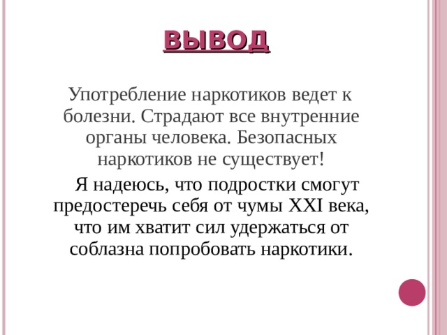 ВЫВОД  Употребление наркотиков ведет к болезни. Страдают все внутренние органы человека. Безопасных наркотиков не существует!  Я надеюсь, что подростки смогут предостеречь себя от чумы XXI века, что им хватит сил удержаться от соблазна попробовать наркотики. 