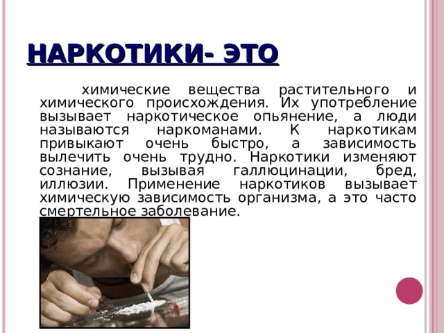НАРКОТИКИ- ЭТО  химические вещества растительного и химического происхождения. Их употребление вызывает наркотическое опьянение, а люди называются наркоманами. К наркотикам привыкают очень быстро, а зависимость вылечить очень трудно. Наркотики изменяют сознание, вызывая галлюцинации, бред, иллюзии. Применение наркотиков вызывает химическую зависимость организма, а это часто смертельное заболевание. 