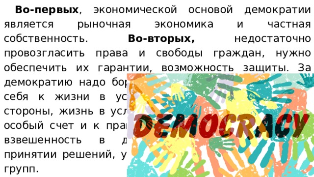  Во-первых , экономической основой демократии является рыночная экономика и частная собственность. Во-вторых, недостаточно провозгласить права и свободы граждан, нужно обеспечить их гарантии, возможность защиты. За демократию надо бороться, отстаивать ее, готовить себя к жизни в условиях демократии. С другой стороны, жизнь в условиях демократии предъявляет особый счет и к правящей элите. От нее требуется взвешенность в действиях, «прозрачность» в принятии решений, учет интересов всех социальных групп. Признаком подлинной демократии является внимание к правам  меньшинства и их защита. 