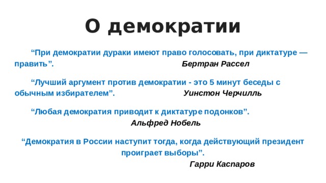 О демократии  “ При демократии дураки имеют право голосовать, при диктатуре — править”. Бертран Рассел  “ Лучший аргумент против демократии - это 5 минут беседы с обычным избирателем”. Уинстон Черчилль  “ Любая демократия приводит к диктатуре подонков”. Альфред Нобель “ Демократия в России наступит тогда, когда действующий президент проиграет выборы”.        Гарри Каспаров 