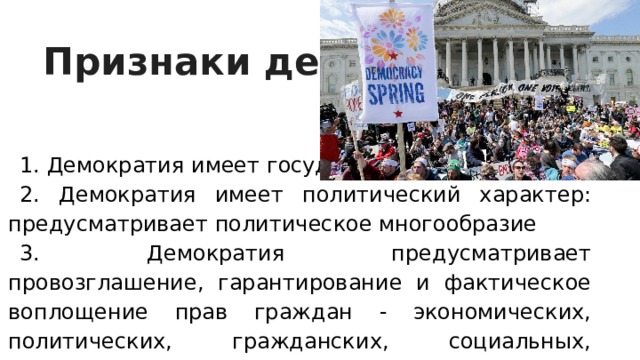 Признаки демократии 1. Демократия имеет государственный характер: 2. Демократия имеет политический характер: предусматривает политическое многообразие 3. Демократия предусматривает провозглашение, гарантирование и фактическое воплощение прав граждан - экономических, политических, гражданских, социальных, культурных, 4. Демократия предусматривает законность в качестве режима общественно- политической жизни. 