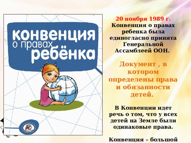 20 ноября 1989 г. Конвенция о правах ребенка была единогласно принята Генеральной Ассамблеей ООН.  Документ , в котором определены права и обязанности детей.  В Конвенции идет речь о том, что у всех детей на Земле были одинаковые права.   Конвенция – большой документ, содержащий около 50 статей.   