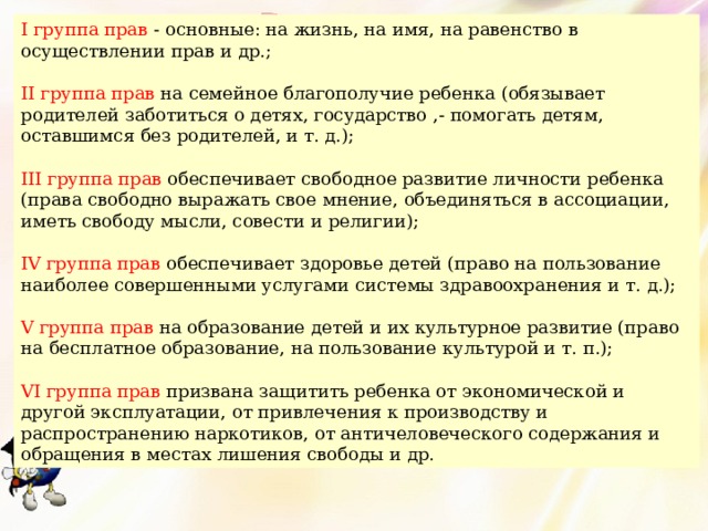 I группа прав - основные: на жизнь, на имя, на равенство в осуществлении прав и др.; II группа прав на семейное благополучие ребенка (обязывает родителей заботиться о детях, государство ,- помогать детям, оставшимся без родителей, и т. д.); III группа прав обеспечивает свободное развитие личности ребенка (права свободно выражать свое мнение, объединяться в ассоциации, иметь свободу мысли, совести и религии); IV группа прав обеспечивает здоровье детей (право на пользование наиболее совершенными услугами системы здравоохранения и т. д.); V группа прав на образование детей и их культурное развитие (право на бесплатное образование, на пользование культурой и т. п.); VI группа прав призвана защитить ребенка от экономической и другой эксплуатации, от привлечения к производству и распространению наркотиков, от античеловеческого содержания и обращения в местах лишения свободы и др. 