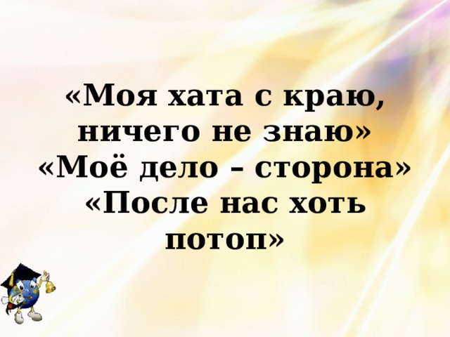 «Моя хата с краю, ничего не знаю» «Моё дело – сторона» «После нас хоть потоп» 